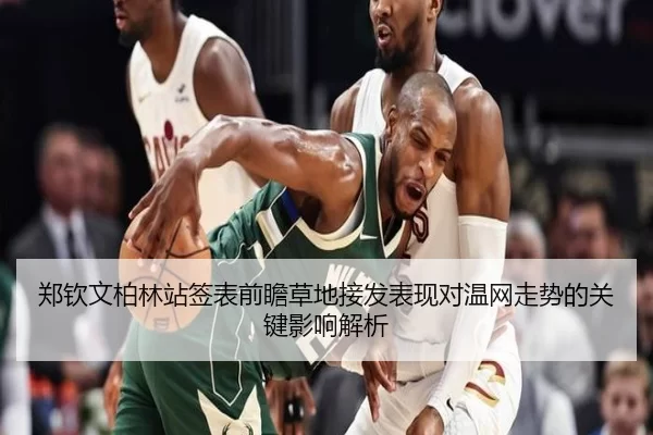 郑钦文柏林站签表前瞻草地接发表现对温网走势的关键影响解析